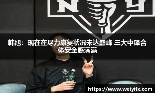 韩旭：现在在尽力康复状况未达巅峰 三大中锋合体安全感满满